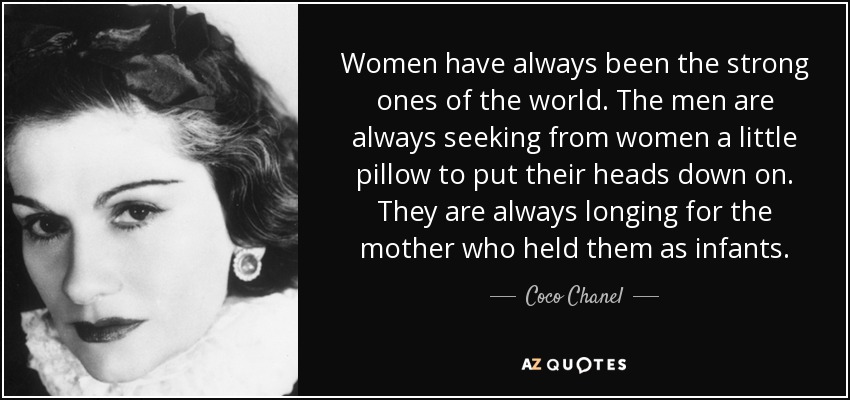Women have always been the strong ones of the world. The men are always seeking from women a little pillow to put their heads down on. They are always longing for the mother who held them as infants. - Coco Chanel