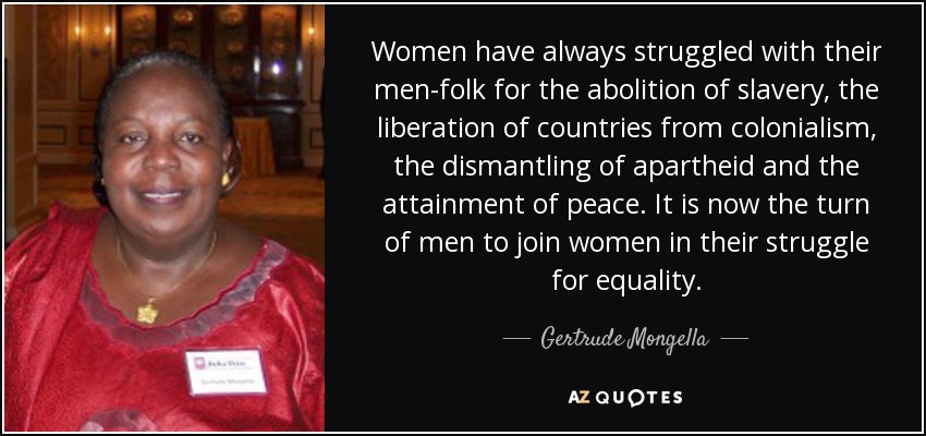 Women have always struggled with their men-folk for the abolition of slavery, the liberation of countries from colonialism, the dismantling of apartheid and the attainment of peace. It is now the turn of men to join women in their struggle for equality. - Gertrude Mongella