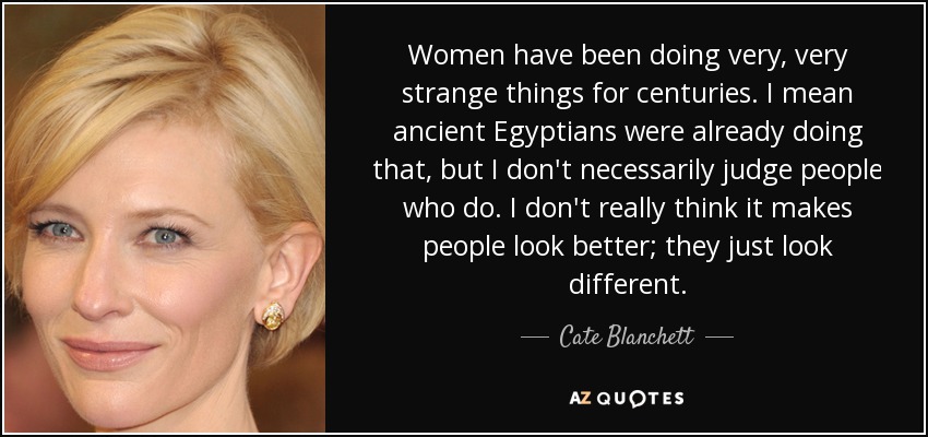 Women have been doing very, very strange things for centuries. I mean ancient Egyptians were already doing that, but I don't necessarily judge people who do. I don't really think it makes people look better; they just look different. - Cate Blanchett