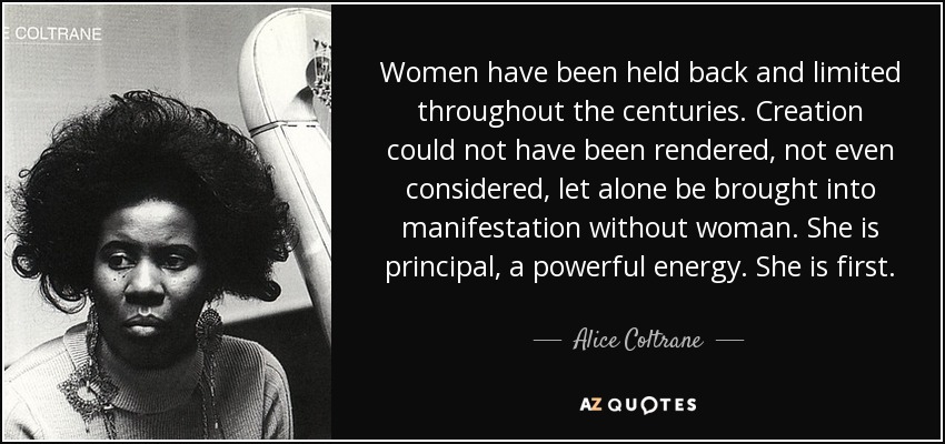 Women have been held back and limited throughout the centuries. Creation could not have been rendered, not even considered, let alone be brought into manifestation without woman. She is principal, a powerful energy. She is first. - Alice Coltrane