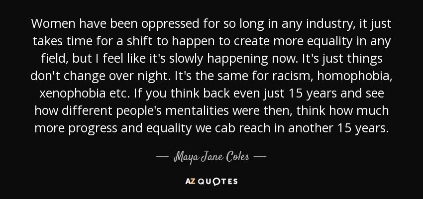 Women have been oppressed for so long in any industry, it just takes time for a shift to happen to create more equality in any field, but I feel like it's slowly happening now. It's just things don't change over night. It's the same for racism, homophobia, xenophobia etc. If you think back even just 15 years and see how different people's mentalities were then, think how much more progress and equality we cab reach in another 15 years. - Maya Jane Coles