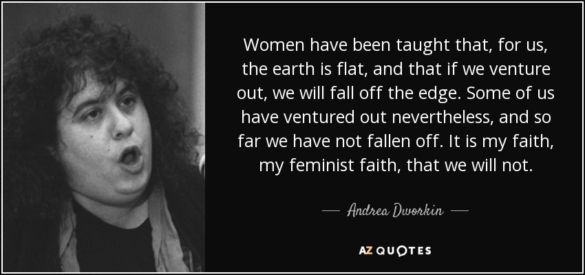 Women have been taught that, for us, the earth is flat, and that if we venture out, we will fall off the edge. Some of us have ventured out nevertheless, and so far we have not fallen off. It is my faith, my feminist faith, that we will not. - Andrea Dworkin