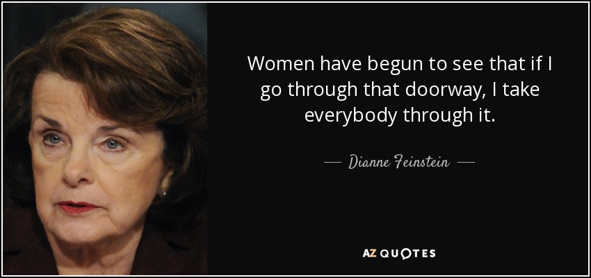 Women have begun to see that if I go through that doorway, I take everybody through it. - Dianne Feinstein
