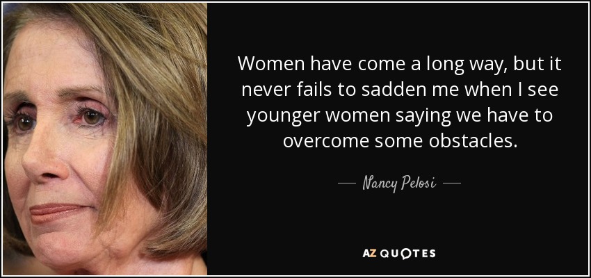 Women have come a long way, but it never fails to sadden me when I see younger women saying we have to overcome some obstacles. - Nancy Pelosi