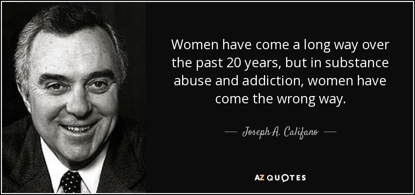 Women have come a long way over the past 20 years, but in substance abuse and addiction, women have come the wrong way. - Joseph A. Califano, Jr.