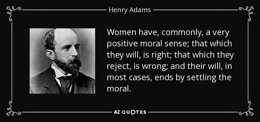Women have, commonly, a very positive moral sense; that which they will, is right; that which they reject, is wrong; and their will, in most cases, ends by settling the moral. - Henry Adams