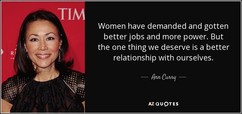 Women have demanded and gotten better jobs and more power. But the one thing we deserve is a better relationship with ourselves. - Ann Curry