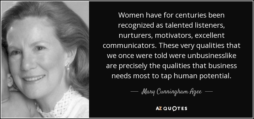 Women have for centuries been recognized as talented listeners, nurturers, motivators, excellent communicators. These very qualities that we once were told were unbusinesslike are precisely the qualities that business needs most to tap human potential. - Mary Cunningham Agee