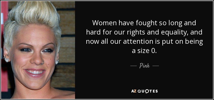 Women have fought so long and hard for our rights and equality, and now all our attention is put on being a size 0. - Pink