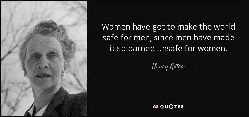Women have got to make the world safe for men, since men have made it so darned unsafe for women. - Nancy Astor