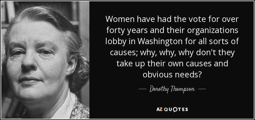 Women have had the vote for over forty years and their organizations lobby in Washington for all sorts of causes; why, why, why don't they take up their own causes and obvious needs? - Dorothy Thompson