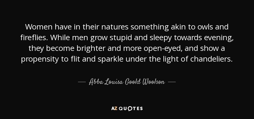 Women have in their natures something akin to owls and fireflies. While men grow stupid and sleepy towards evening, they become brighter and more open-eyed, and show a propensity to flit and sparkle under the light of chandeliers. - Abba Louisa Goold Woolson