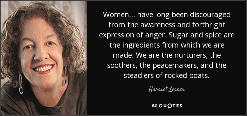 Women ... have long been discouraged from the awareness and forthright expression of anger. Sugar and spice are the ingredients from which we are made. We are the nurturers, the soothers, the peacemakers, and the steadiers of rocked boats. - Harriet Lerner