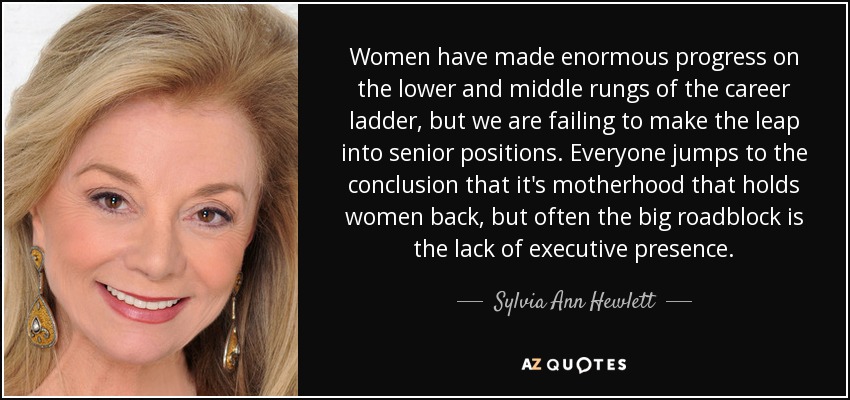Women have made enormous progress on the lower and middle rungs of the career ladder, but we are failing to make the leap into senior positions. Everyone jumps to the conclusion that it's motherhood that holds women back, but often the big roadblock is the lack of executive presence. - Sylvia Ann Hewlett