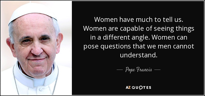 Women have much to tell us. Women are capable of seeing things in a different angle. Women can pose questions that we men cannot understand. - Pope Francis