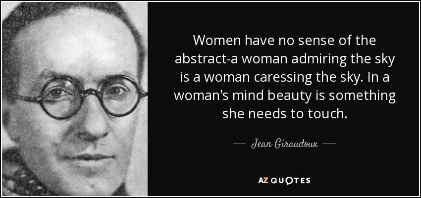 Women have no sense of the abstract-a woman admiring the sky is a woman caressing the sky. In a woman's mind beauty is something she needs to touch. - Jean Giraudoux