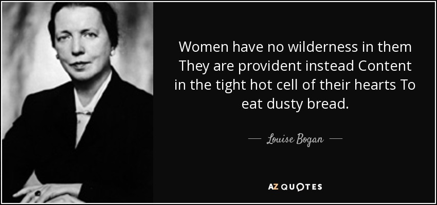 Women have no wilderness in them They are provident instead Content in the tight hot cell of their hearts To eat dusty bread. - Louise Bogan