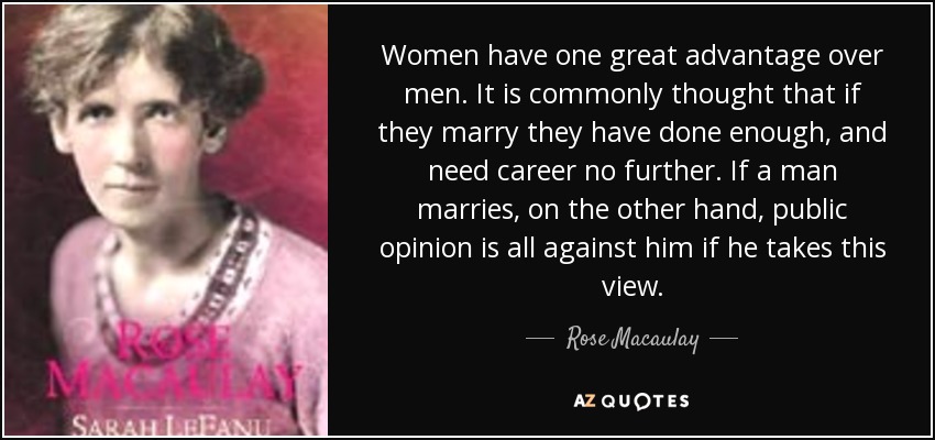Women have one great advantage over men. It is commonly thought that if they marry they have done enough, and need career no further. If a man marries, on the other hand, public opinion is all against him if he takes this view. - Rose Macaulay