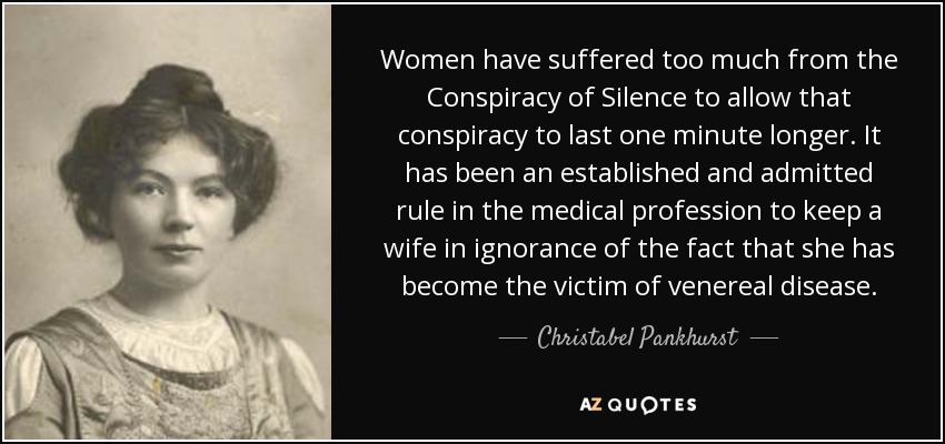 Women have suffered too much from the Conspiracy of Silence to allow that conspiracy to last one minute longer. It has been an established and admitted rule in the medical profession to keep a wife in ignorance of the fact that she has become the victim of venereal disease. - Christabel Pankhurst