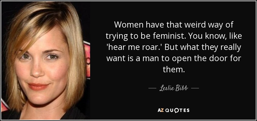 Women have that weird way of trying to be feminist. You know, like 'hear me roar.' But what they really want is a man to open the door for them. - Leslie Bibb