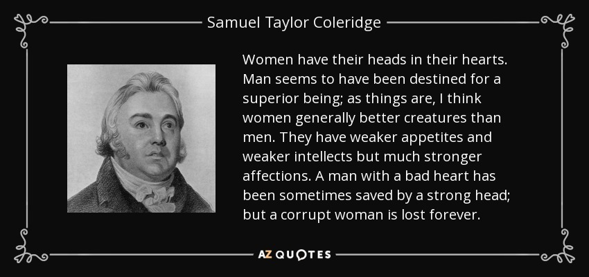 Women have their heads in their hearts. Man seems to have been destined for a superior being; as things are, I think women generally better creatures than men. They have weaker appetites and weaker intellects but much stronger affections. A man with a bad heart has been sometimes saved by a strong head; but a corrupt woman is lost forever. - Samuel Taylor Coleridge