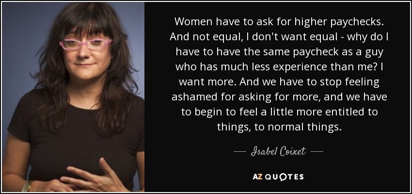Women have to ask for higher paychecks. And not equal, I don't want equal - why do I have to have the same paycheck as a guy who has much less experience than me? I want more. And we have to stop feeling ashamed for asking for more, and we have to begin to feel a little more entitled to things, to normal things. - Isabel Coixet