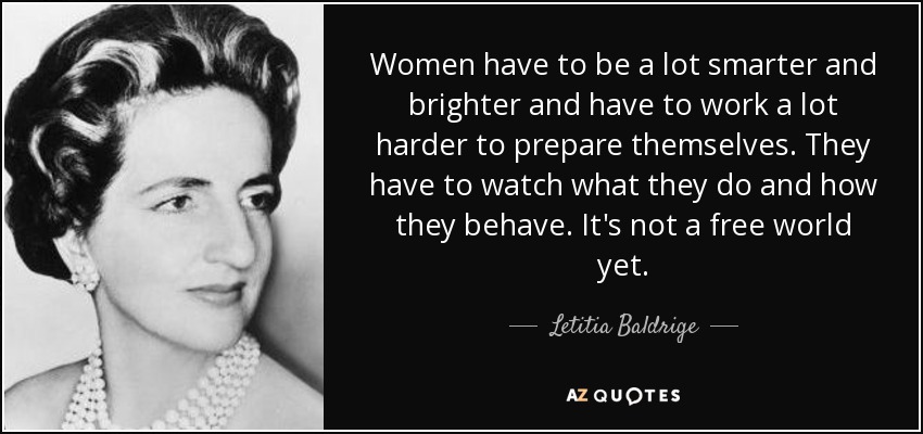 Women have to be a lot smarter and brighter and have to work a lot harder to prepare themselves. They have to watch what they do and how they behave. It's not a free world yet. - Letitia Baldrige