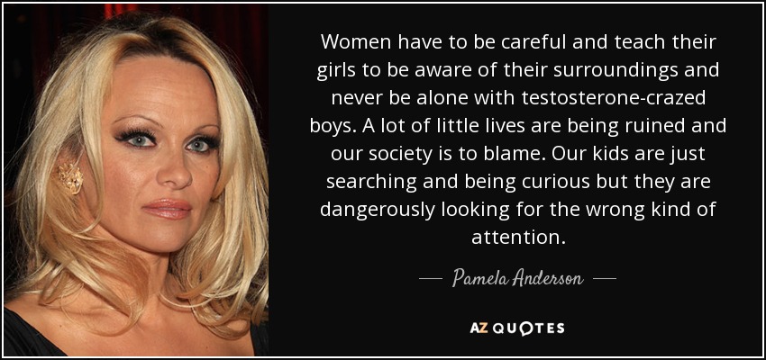 Women have to be careful and teach their girls to be aware of their surroundings and never be alone with testosterone-crazed boys. A lot of little lives are being ruined and our society is to blame. Our kids are just searching and being curious but they are dangerously looking for the wrong kind of attention. - Pamela Anderson