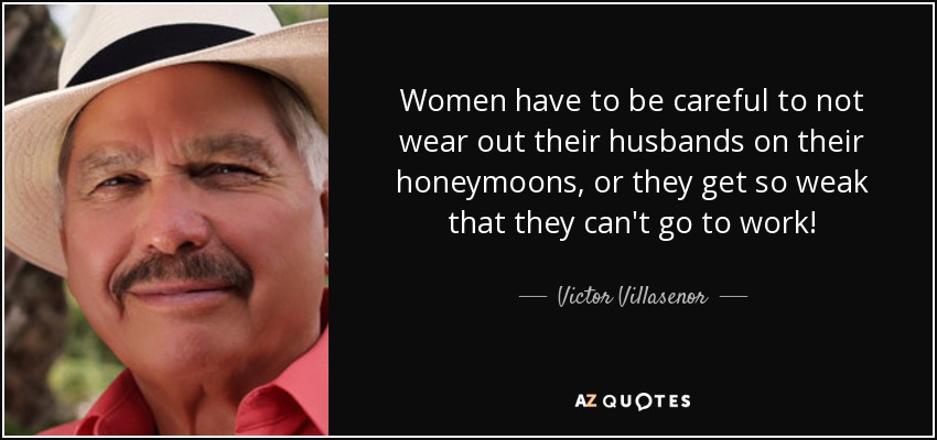 Women have to be careful to not wear out their husbands on their honeymoons, or they get so weak that they can't go to work! - Victor Villasenor