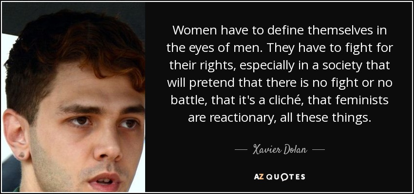 Women have to define themselves in the eyes of men. They have to fight for their rights, especially in a society that will pretend that there is no fight or no battle, that it's a cliché, that feminists are reactionary, all these things. - Xavier Dolan