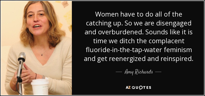 Women have to do all of the catching up. So we are disengaged and overburdened. Sounds like it is time we ditch the complacent fluoride-in-the-tap-water feminism and get reenergized and reinspired. - Amy Richards