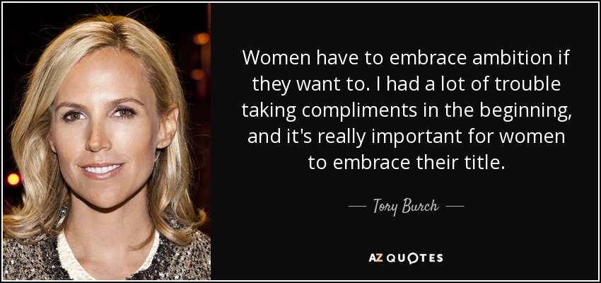 Women have to embrace ambition if they want to. I had a lot of trouble taking compliments in the beginning, and it's really important for women to embrace their title. - Tory Burch