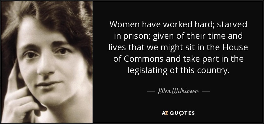 Women have worked hard; starved in prison; given of their time and lives that we might sit in the House of Commons and take part in the legislating of this country. - Ellen Wilkinson
