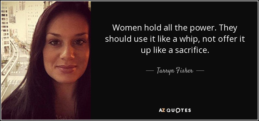 Women hold all the power. They should use it like a whip, not offer it up like a sacrifice. - Tarryn Fisher