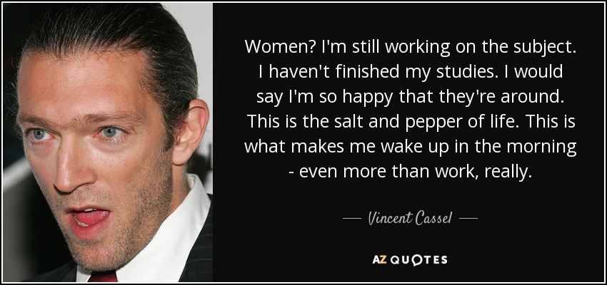 Women? I'm still working on the subject. I haven't finished my studies. I would say I'm so happy that they're around. This is the salt and pepper of life. This is what makes me wake up in the morning - even more than work, really. - Vincent Cassel