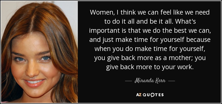 Women, I think we can feel like we need to do it all and be it all. What's important is that we do the best we can, and just make time for yourself because when you do make time for yourself, you give back more as a mother; you give back more to your work. - Miranda Kerr