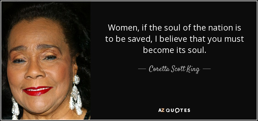 Women, if the soul of the nation is to be saved, I believe that you must become its soul. - Coretta Scott King