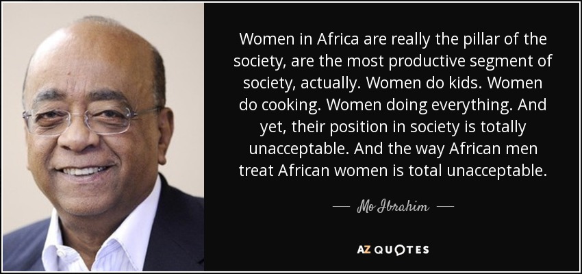 Women in Africa are really the pillar of the society, are the most productive segment of society, actually. Women do kids. Women do cooking. Women doing everything. And yet, their position in society is totally unacceptable. And the way African men treat African women is total unacceptable. - Mo Ibrahim