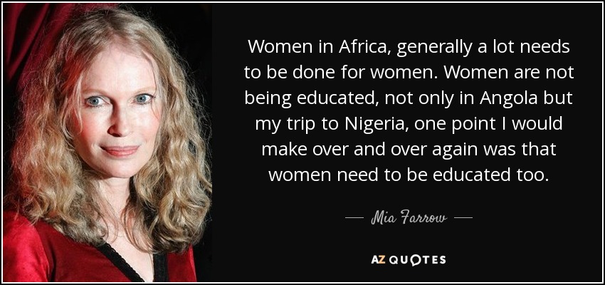 Women in Africa, generally a lot needs to be done for women. Women are not being educated, not only in Angola but my trip to Nigeria, one point I would make over and over again was that women need to be educated too. - Mia Farrow
