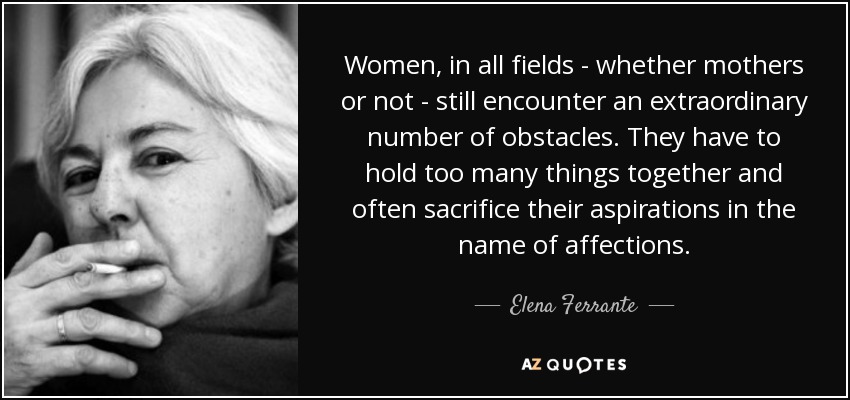 Women, in all fields - whether mothers or not - still encounter an extraordinary number of obstacles. They have to hold too many things together and often sacrifice their aspirations in the name of affections. - Elena Ferrante