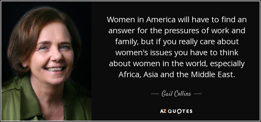 Women in America will have to find an answer for the pressures of work and family, but if you really care about women's issues you have to think about women in the world, especially Africa, Asia and the Middle East. - Gail Collins