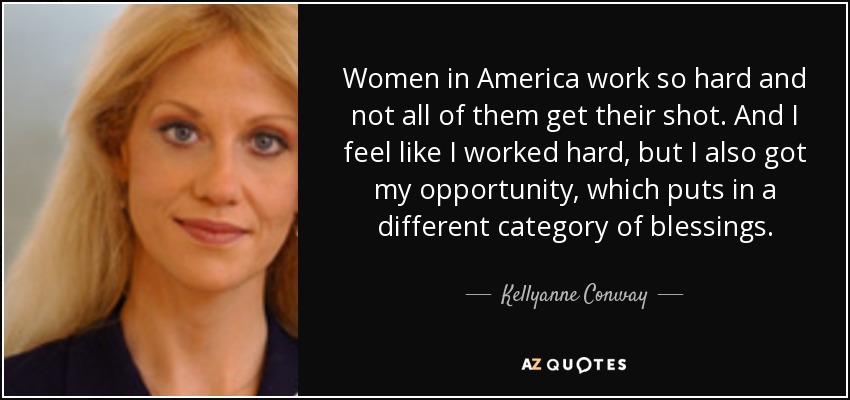 Women in America work so hard and not all of them get their shot. And I feel like I worked hard, but I also got my opportunity, which puts in a different category of blessings. - Kellyanne Conway