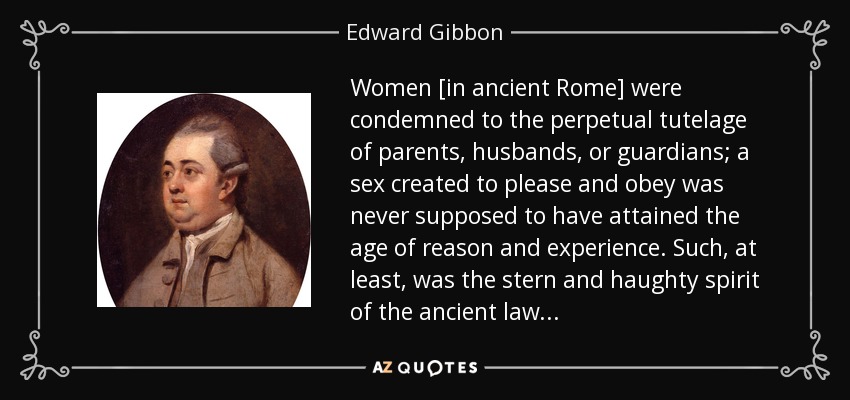 Women [in ancient Rome] were condemned to the perpetual tutelage of parents, husbands, or guardians; a sex created to please and obey was never supposed to have attained the age of reason and experience. Such, at least, was the stern and haughty spirit of the ancient law . . . - Edward Gibbon