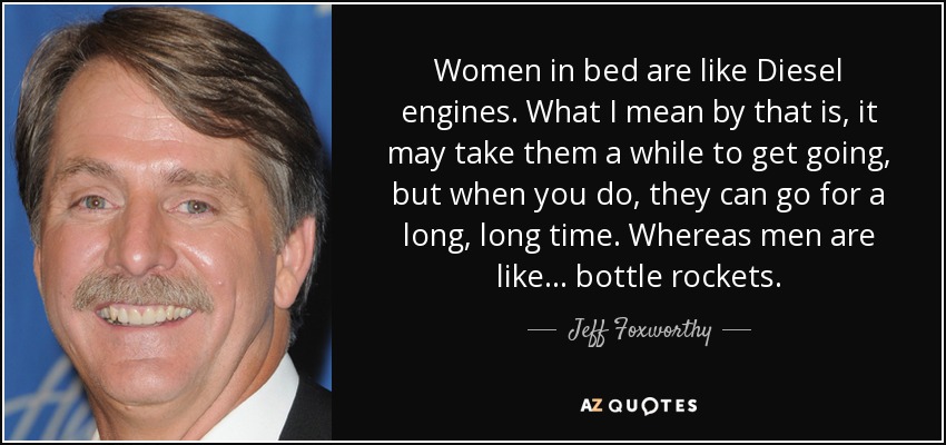 Women in bed are like Diesel engines. What I mean by that is, it may take them a while to get going, but when you do, they can go for a long, long time. Whereas men are like... bottle rockets. - Jeff Foxworthy