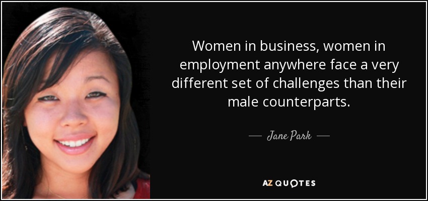 Women in business, women in employment anywhere face a very different set of challenges than their male counterparts. - Jane Park