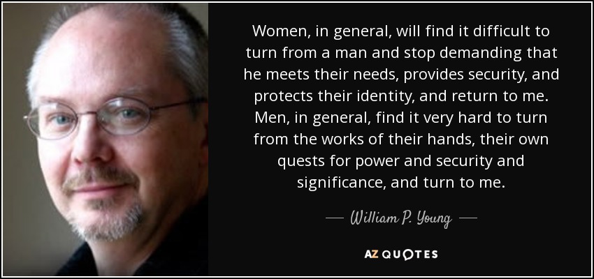 Women, in general, will find it difficult to turn from a man and stop demanding that he meets their needs, provides security, and protects their identity, and return to me. Men, in general, find it very hard to turn from the works of their hands, their own quests for power and security and significance, and turn to me. - William P. Young