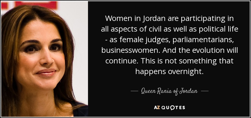 Women in Jordan are participating in all aspects of civil as well as political life - as female judges, parliamentarians, businesswomen. And the evolution will continue. This is not something that happens overnight. - Queen Rania of Jordan