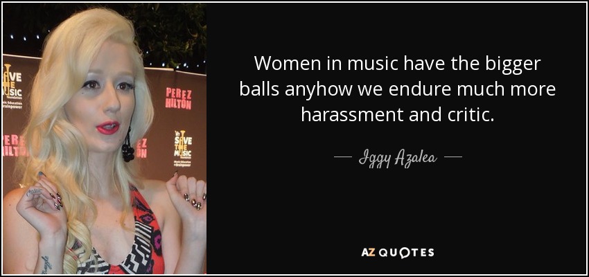 Women in music have the bigger balls anyhow we endure much more harassment and critic. - Iggy Azalea
