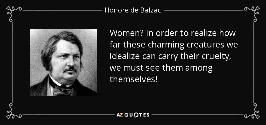 Women? In order to realize how far these charming creatures we idealize can carry their cruelty, we must see them among themselves! - Honore de Balzac
