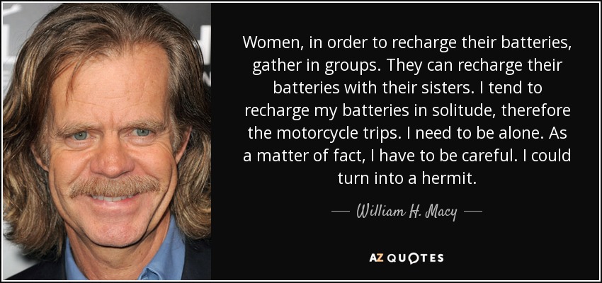 Women, in order to recharge their batteries, gather in groups. They can recharge their batteries with their sisters. I tend to recharge my batteries in solitude, therefore the motorcycle trips. I need to be alone. As a matter of fact, I have to be careful. I could turn into a hermit. - William H. Macy